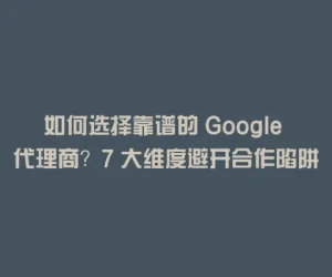 如何选择靠谱的 Google 代理商？7 大维度避开合作陷阱