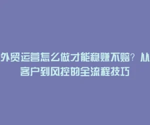 外贸运营怎么做才能稳赚不赔？从客户到风控的全流程技巧