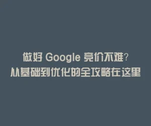 做好 Google 竞价不难？从基础到优化的全攻略在这里