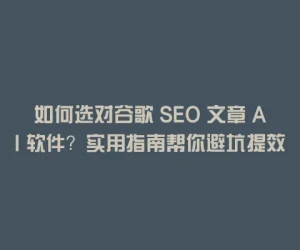 如何选对谷歌 SEO 文章 AI 软件？实用指南帮你避坑提效