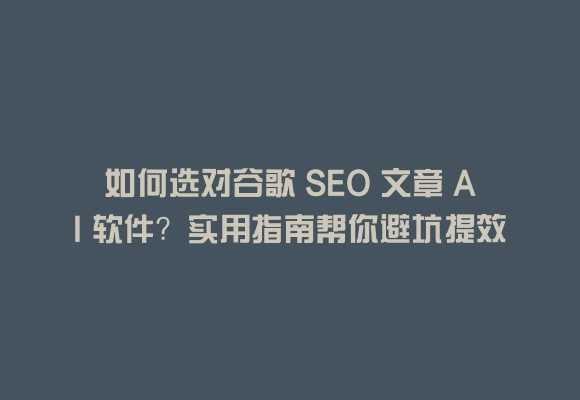 如何选对谷歌 seo 文章 ai 软件？实用指南帮你避坑提效