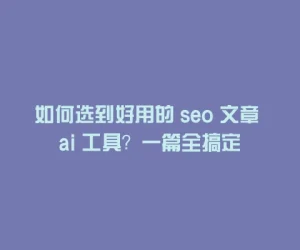 如何选到好用的 seo 文章 ai 工具？一篇全搞定