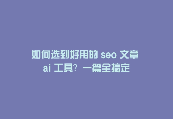 如何选到好用的 seo 文章 ai 工具?一篇全搞定