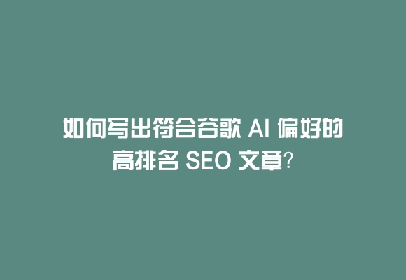 如何写出符合谷歌 ai 偏好的高排名 seo 文章?