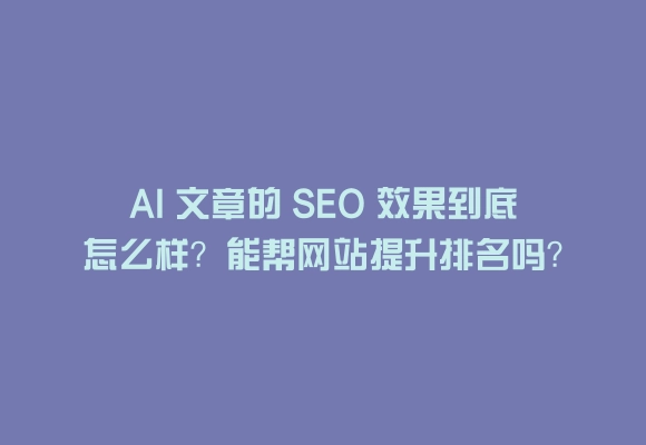 Ai 文章的 seo 效果到底怎么样？能帮网站提升排名吗？