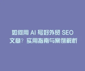如何用 AI 写好外贸 SEO 文章？实用指南与案例解析