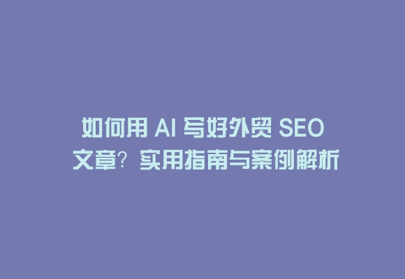 如何用 ai 写好外贸 seo 文章?实用指南与案例解析