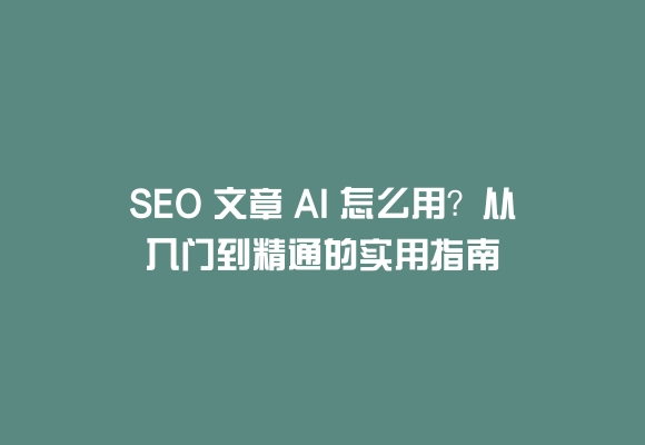 Seo 文章 ai 怎么用？从入门到精通的实用指南