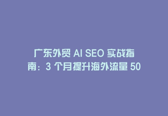 广东外贸 ai seo 实战指南:3 个月提升海外流量 50% 的秘诀