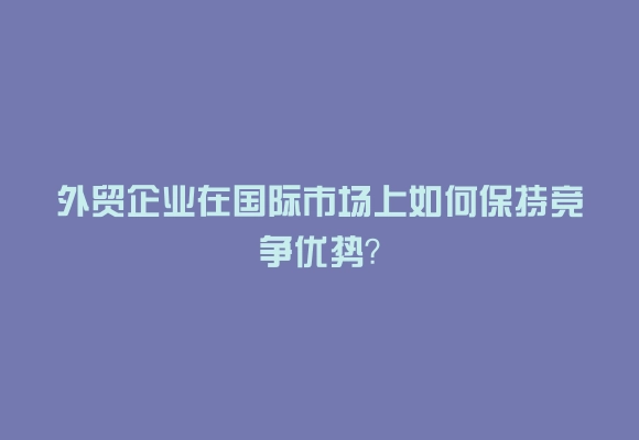 外贸企业在国际市场上如何保持竞争优势？