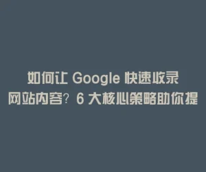 如何让 Google 快速收录网站内容？6 大核心策略助你提升收录效率