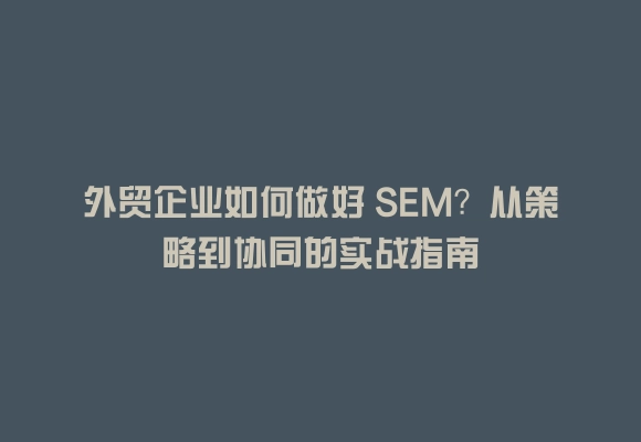 外贸企业如何做好 SEM？从策略到协同的实战指南
